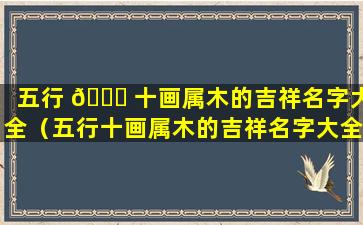 五行 🐟 十画属木的吉祥名字大全（五行十画属木的吉祥名字大全及寓意）